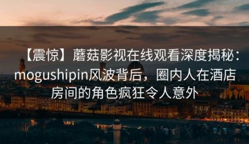 【震惊】蘑菇影视在线观看深度揭秘：mogushipin风波背后，圈内人在酒店房间的角色疯狂令人意外