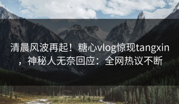 清晨风波再起！糖心vlog惊现tangxin，神秘人无奈回应：全网热议不断
