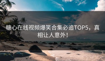 糖心在线视频爆笑合集必追TOP5，真相让人意外！