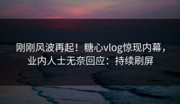 刚刚风波再起！糖心vlog惊现内幕，业内人士无奈回应：持续刷屏