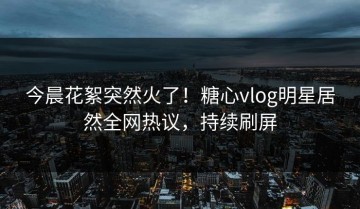 今晨花絮突然火了！糖心vlog明星居然全网热议，持续刷屏