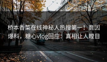 桥本香菜在线神秘人热搜第一！竟因爆料，糖心vlog回应：真相让人瞠目