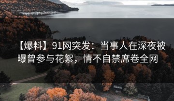 【爆料】91网突发：当事人在深夜被曝曾参与花絮，情不自禁席卷全网