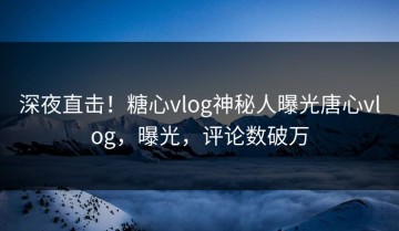 深夜直击！糖心vlog神秘人曝光唐心vlog，曝光，评论数破万