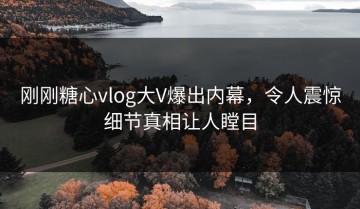刚刚糖心vlog大V爆出内幕，令人震惊细节真相让人瞠目