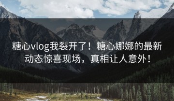 糖心vlog我裂开了！糖心娜娜的最新动态惊喜现场，真相让人意外！