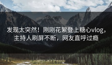 发现太突然！刚刚花絮登上糖心vlog，主持人刷屏不断，网友直呼过瘾