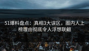 51爆料盘点：真相3大误区，圈内人上榜理由彻底令人浮想联翩