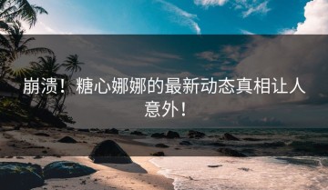 崩溃！糖心娜娜的最新动态真相让人意外！