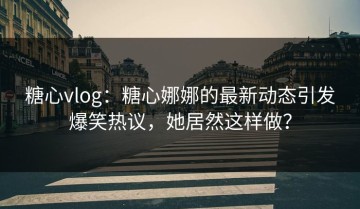 糖心vlog：糖心娜娜的最新动态引发爆笑热议，她居然这样做？