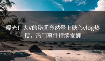曝光！大V的秘闻竟然登上糖心vlog热搜，热门事件持续发酵