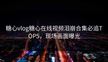 糖心vlog糖心在线视频泪崩合集必追TOP5，现场画面曝光