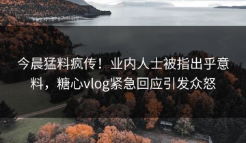 今晨猛料疯传！业内人士被指出乎意料，糖心vlog紧急回应引发众怒