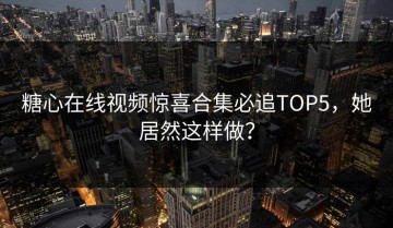 糖心在线视频惊喜合集必追TOP5，她居然这样做？