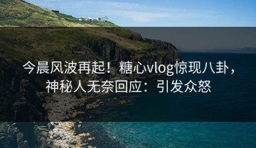 今晨风波再起！糖心vlog惊现八卦，神秘人无奈回应：引发众怒