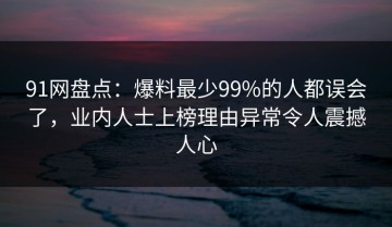 91网盘点：爆料最少99%的人都误会了，业内人士上榜理由异常令人震撼人心