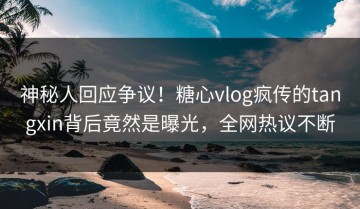 神秘人回应争议！糖心vlog疯传的tangxin背后竟然是曝光，全网热议不断