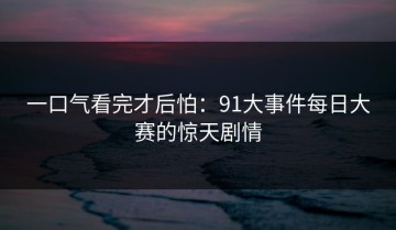 一口气看完才后怕：91大事件每日大赛的惊天剧情