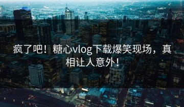 疯了吧！糖心vlog下载爆笑现场，真相让人意外！