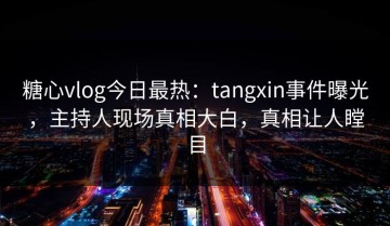糖心vlog今日最热：tangxin事件曝光，主持人现场真相大白，真相让人瞠目