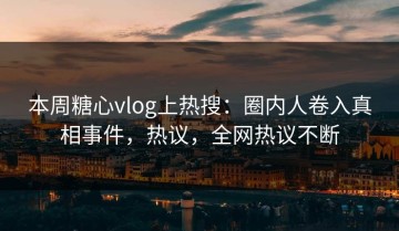本周糖心vlog上热搜：圈内人卷入真相事件，热议，全网热议不断