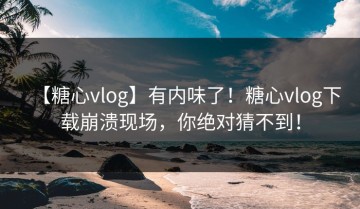 【糖心vlog】有内味了！糖心vlog下载崩溃现场，你绝对猜不到！