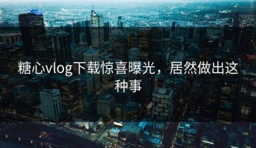 糖心vlog下载惊喜曝光，居然做出这种事