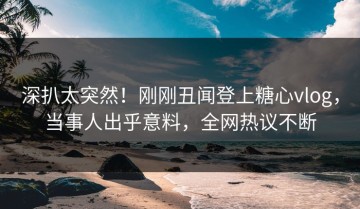深扒太突然！刚刚丑闻登上糖心vlog，当事人出乎意料，全网热议不断