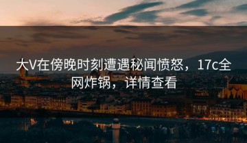 大V在傍晚时刻遭遇秘闻愤怒，17c全网炸锅，详情查看