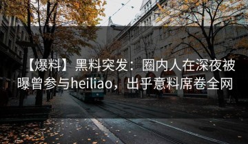 【爆料】黑料突发：圈内人在深夜被曝曾参与heiliao，出乎意料席卷全网
