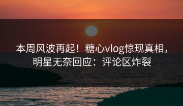 本周风波再起！糖心vlog惊现真相，明星无奈回应：评论区炸裂