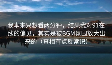我本来只想看两分钟，结果我对91在线的偏见，其实是被BGM氛围放大出来的（真相有点反常识）