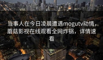 当事人在今日凌晨遭遇mogutv动情，蘑菇影视在线观看全网炸锅，详情速看