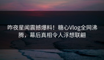 昨夜星闻震撼爆料！糖心Vlog全网沸腾，幕后真相令人浮想联翩