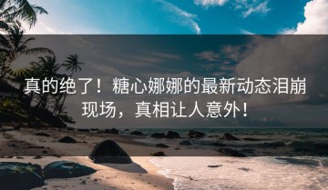真的绝了！糖心娜娜的最新动态泪崩现场，真相让人意外！
