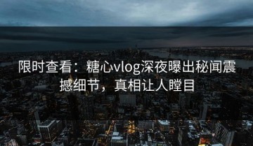 限时查看：糖心vlog深夜曝出秘闻震撼细节，真相让人瞠目