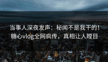 当事人深夜发声：秘闻不是我干的！糖心vlog全网疯传，真相让人瞠目