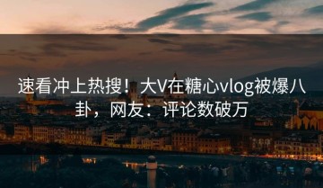 速看冲上热搜！大V在糖心vlog被爆八卦，网友：评论数破万