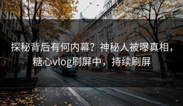 探秘背后有何内幕？神秘人被曝真相，糖心vlog刷屏中，持续刷屏