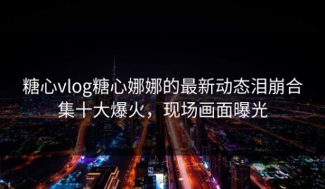 糖心vlog糖心娜娜的最新动态泪崩合集十大爆火，现场画面曝光