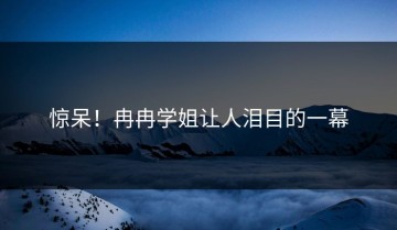 惊呆！冉冉学姐让人泪目的一幕