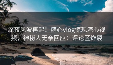 深夜风波再起！糖心vlog惊现溏心视频，神秘人无奈回应：评论区炸裂