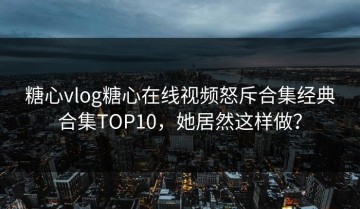 糖心vlog糖心在线视频怒斥合集经典合集TOP10，她居然这样做？