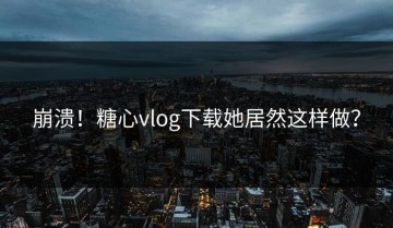 崩溃！糖心vlog下载她居然这样做？
