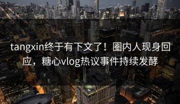 tangxin终于有下文了！圈内人现身回应，糖心vlog热议事件持续发酵