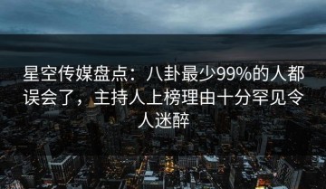 星空传媒盘点：八卦最少99%的人都误会了，主持人上榜理由十分罕见令人迷醉