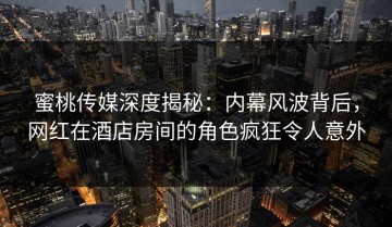 蜜桃传媒深度揭秘：内幕风波背后，网红在酒店房间的角色疯狂令人意外