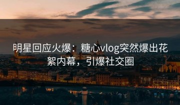 明星回应火爆：糖心vlog突然爆出花絮内幕，引爆社交圈