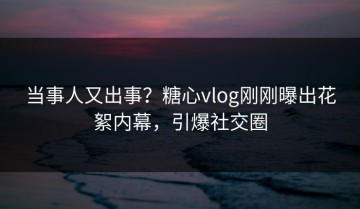 当事人又出事？糖心vlog刚刚曝出花絮内幕，引爆社交圈