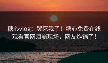 糖心vlog：哭死我了！糖心免费在线观看官网泪崩现场，网友炸锅了！